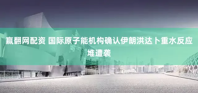 赢翻网配资 国际原子能机构确认伊朗洪达卜重水反应堆遭袭