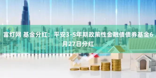 富灯网 基金分红：平安3-5年期政策性金融债债券基金6月27日分红