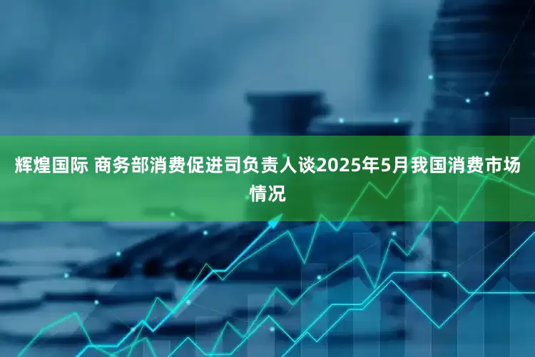 辉煌国际 商务部消费促进司负责人谈2025年5月我国消费市场情况