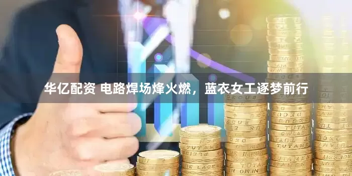华亿配资 电路焊场烽火燃，蓝衣女工逐梦前行