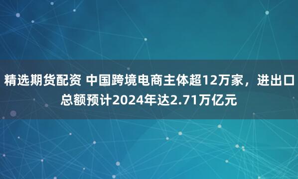 精选期货配资 中国跨境电商主体超12万家，进出口总额预计2024年达2.71万亿元