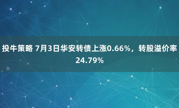 投牛策略 7月3日华安转债上涨0.66%，转股溢价率24.79%