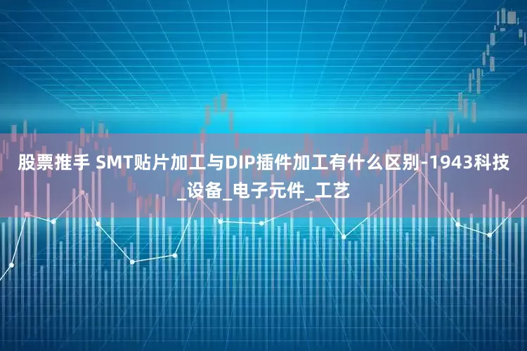 股票推手 SMT贴片加工与DIP插件加工有什么区别-1943科技_设备_电子元件_工艺