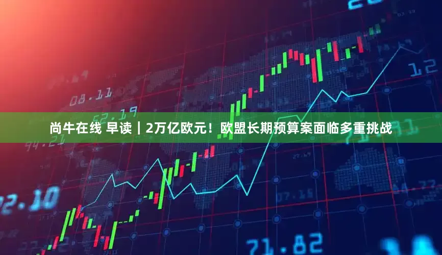 尚牛在线 早读｜2万亿欧元！欧盟长期预算案面临多重挑战