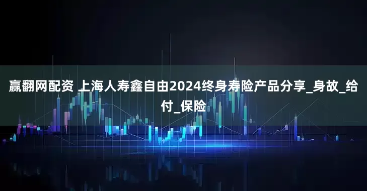 赢翻网配资 上海人寿鑫自由2024终身寿险产品分享_身故_给付_保险