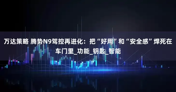 万达策略 腾势N9驾控再进化：把“好用”和“安全感”焊死在车门里_功能_钥匙_智能