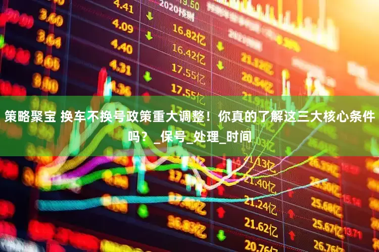 策略聚宝 换车不换号政策重大调整！你真的了解这三大核心条件吗？_保号_处理_时间
