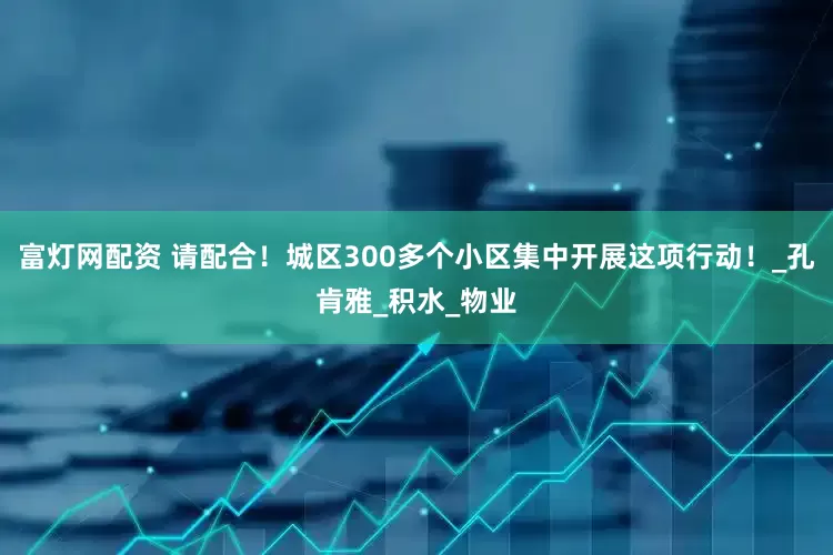 富灯网配资 请配合！城区300多个小区集中开展这项行动！_孔肯雅_积水_物业