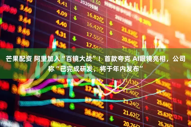芒果配资 阿里加入“百镜大战”！首款夸克 AI眼镜亮相，公司称“已完成研发，将于年内发布”