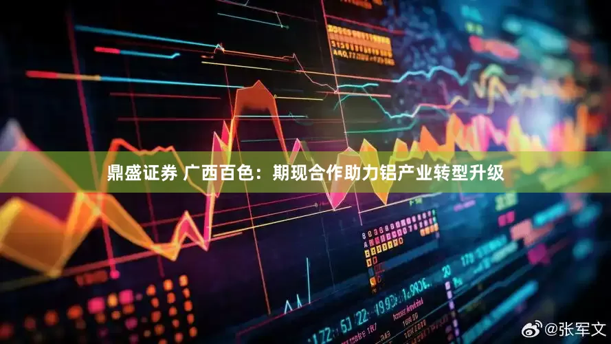 鼎盛证券 广西百色：期现合作助力铝产业转型升级