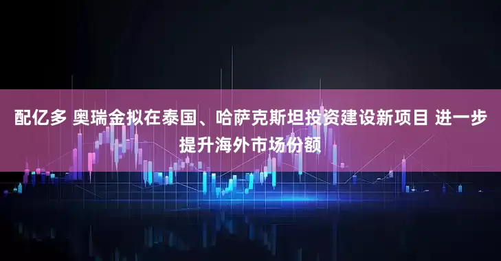 配亿多 奥瑞金拟在泰国、哈萨克斯坦投资建设新项目 进一步提升海外市场份额