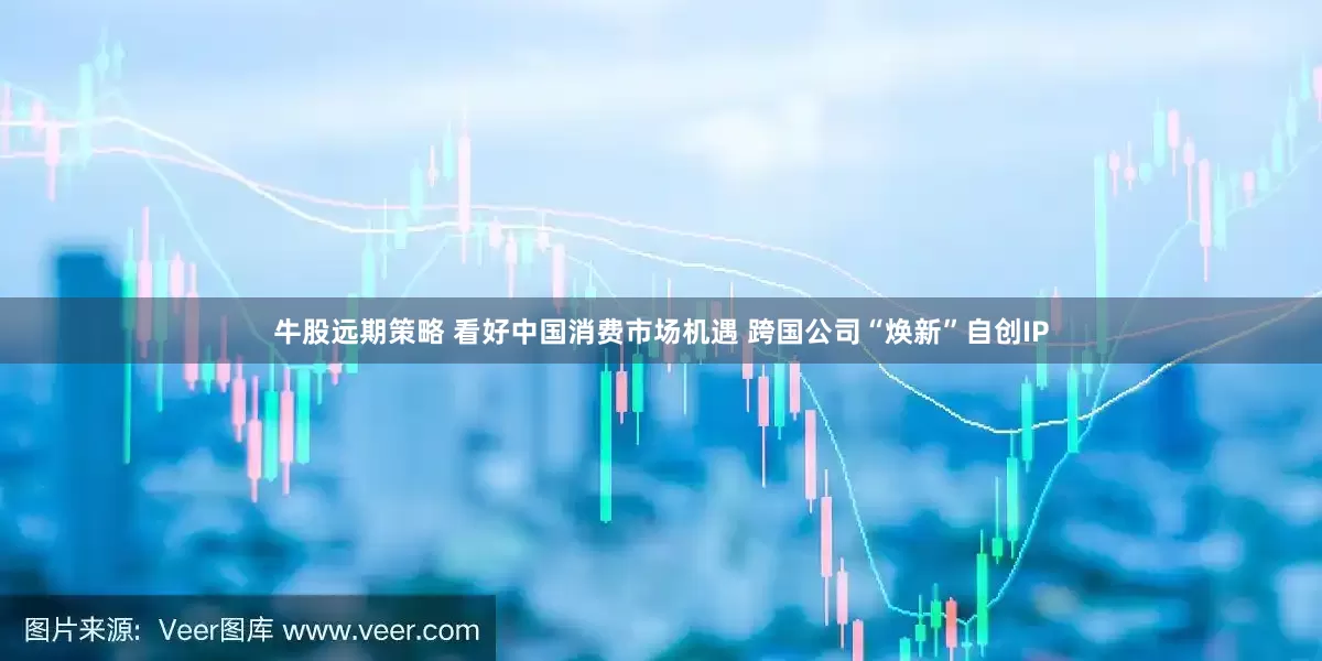 牛股远期策略 看好中国消费市场机遇 跨国公司“焕新”自创IP