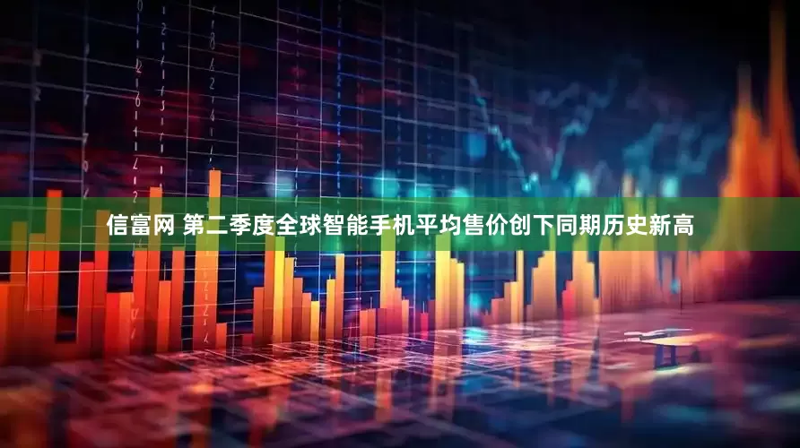 信富网 第二季度全球智能手机平均售价创下同期历史新高