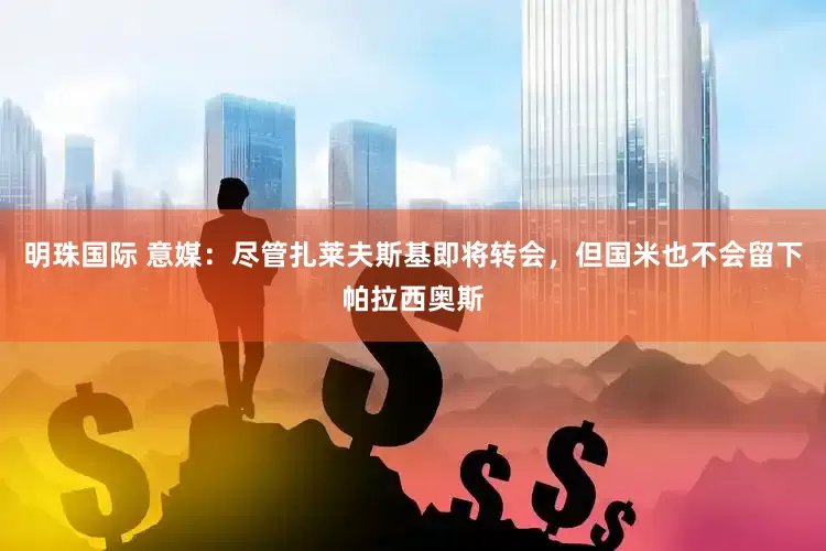 明珠国际 意媒：尽管扎莱夫斯基即将转会，但国米也不会留下帕拉西奥斯
