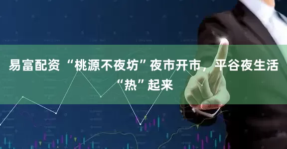 易富配资 “桃源不夜坊”夜市开市，平谷夜生活“热”起来