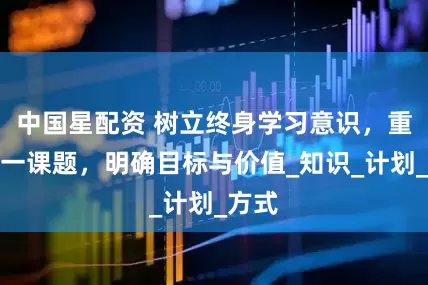 中国星配资 树立终身学习意识，重视这一课题，明确目标与价值_知识_计划_方式