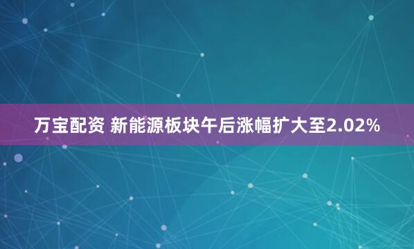 万宝配资 新能源板块午后涨幅扩大至2.02%