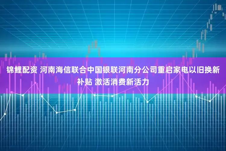 锦鲤配资 河南海信联合中国银联河南分公司重启家电以旧换新补贴 激活消费新活力