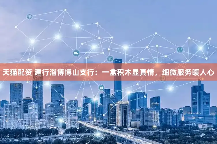 天猫配资 建行淄博博山支行：一盒积木显真情，细微服务暖人心
