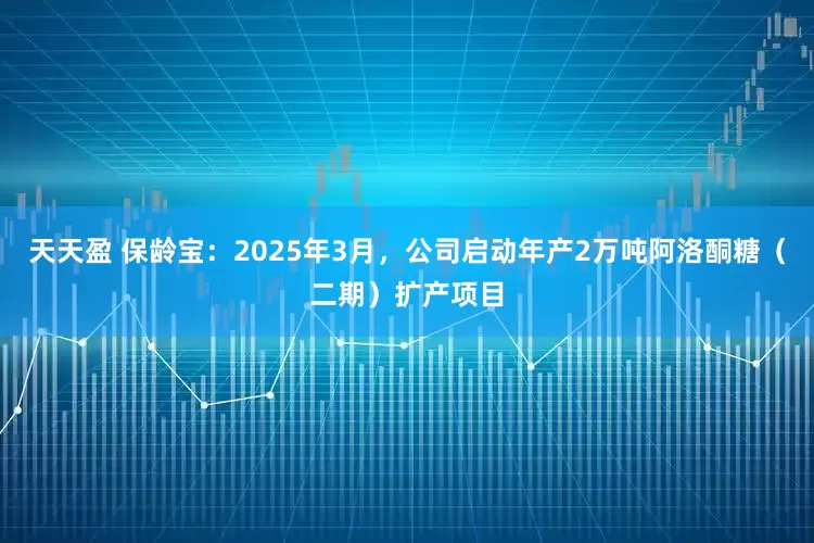 天天盈 保龄宝：2025年3月，公司启动年产2万吨阿洛酮糖（二期）扩产项目