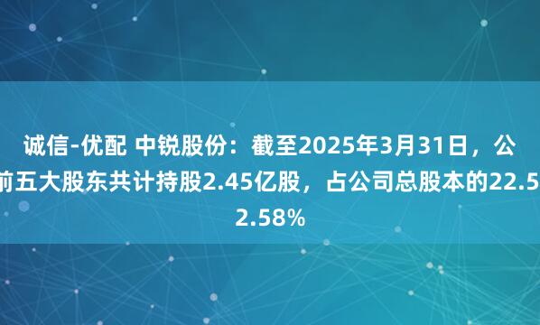 诚信-优配 中锐股份：截至2025年3月31日，公司前五大股东共计持股2.45亿股，占公司总股本的22.58%
