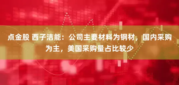 点金股 西子洁能：公司主要材料为钢材，国内采购为主，美国采购量占比较少