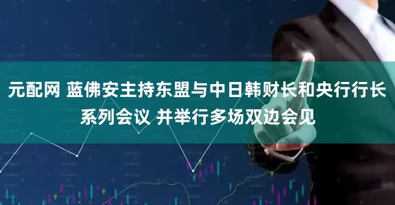 元配网 蓝佛安主持东盟与中日韩财长和央行行长系列会议 并举行多场双边会见
