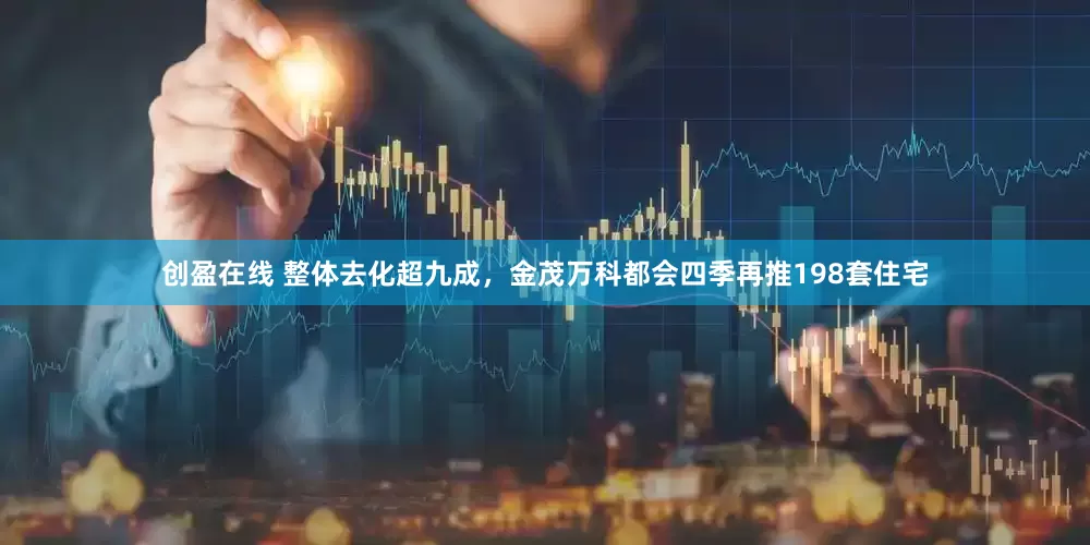 创盈在线 整体去化超九成，金茂万科都会四季再推198套住宅
