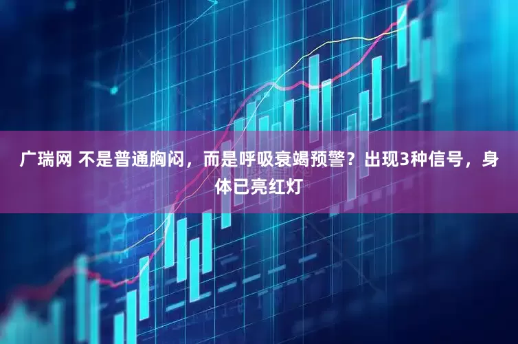 广瑞网 不是普通胸闷，而是呼吸衰竭预警？出现3种信号，身体已亮红灯