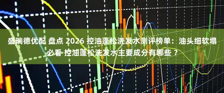 盛瑞德优配 盘点 2026 控油蓬松洗发水测评榜单：油头细软塌必看 控油蓬松洗发水主要成分有哪些 ？