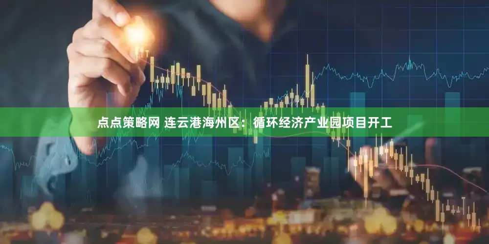 点点策略网 连云港海州区：循环经济产业园项目开工
