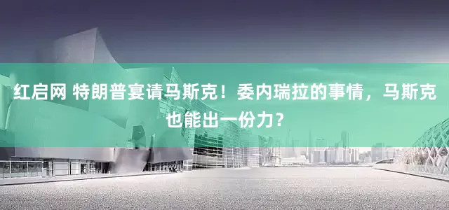 红启网 特朗普宴请马斯克！委内瑞拉的事情，马斯克也能出一份力？