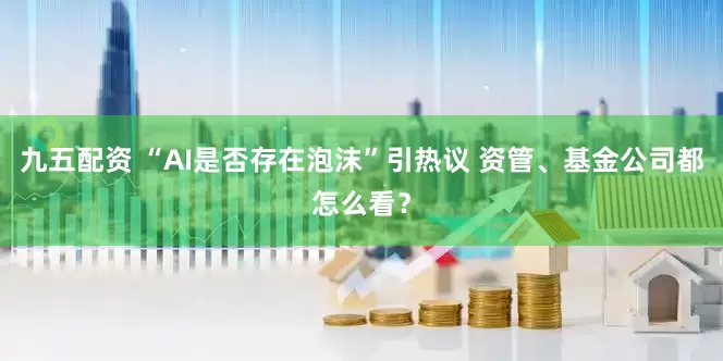 九五配资 “AI是否存在泡沫”引热议 资管、基金公司都怎么看？