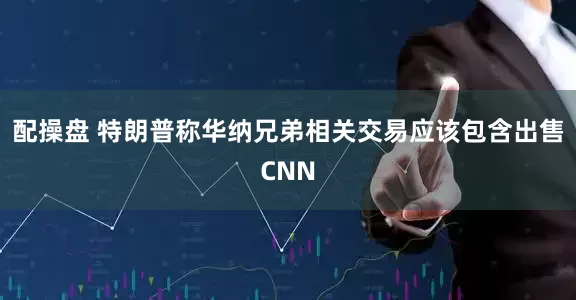 配操盘 特朗普称华纳兄弟相关交易应该包含出售CNN