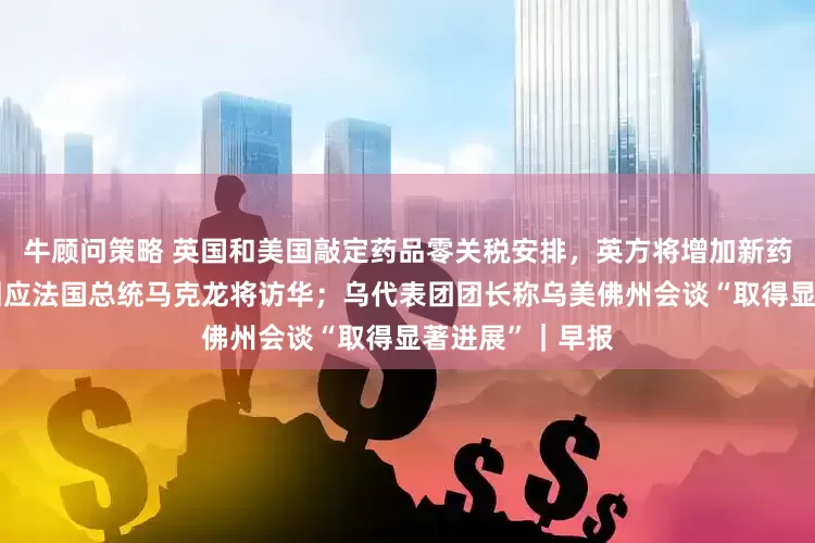 牛顾问策略 英国和美国敲定药品零关税安排，英方将增加新药支出；外交部回应法国总统马克龙将访华；乌代表团团长称乌美佛州会谈“取得显著进展”｜早报