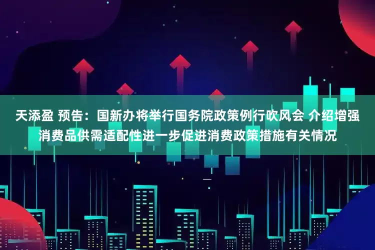 天添盈 预告：国新办将举行国务院政策例行吹风会 介绍增强消费品供需适配性进一步促进消费政策措施有关情况