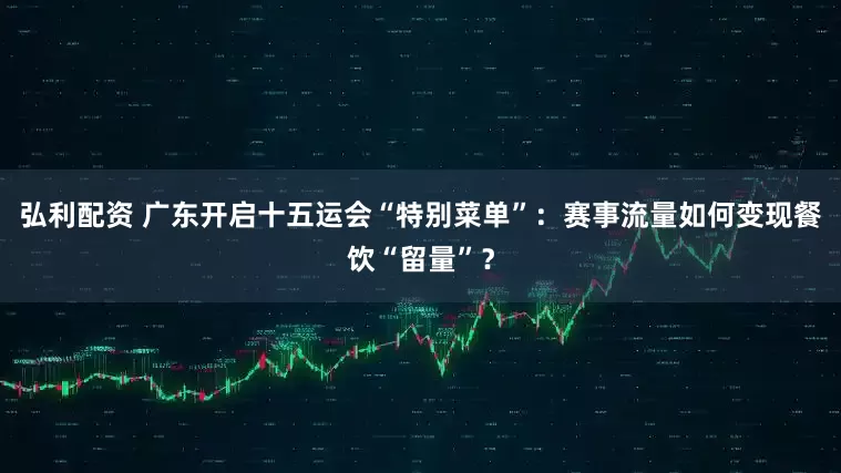 弘利配资 广东开启十五运会“特别菜单”：赛事流量如何变现餐饮“留量”？