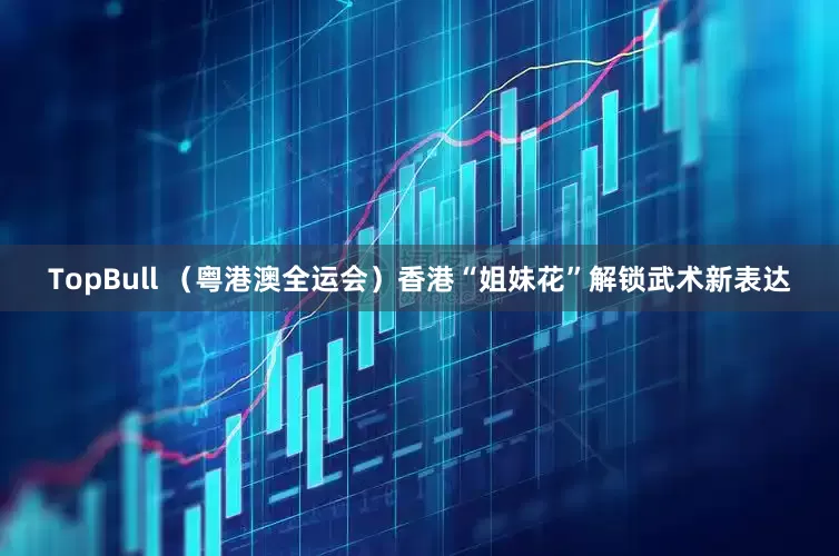 TopBull （粤港澳全运会）香港“姐妹花”解锁武术新表达