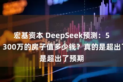 宏基资本 DeepSeek预测：5年后，300万的房子值多少钱？真的是超出了预期