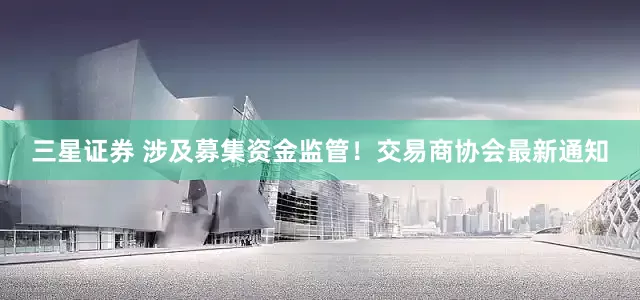 三星证券 涉及募集资金监管！交易商协会最新通知