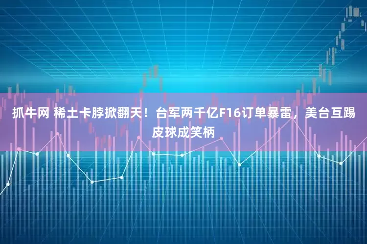 抓牛网 稀土卡脖掀翻天！台军两千亿F16订单暴雷，美台互踢皮球成笑柄
