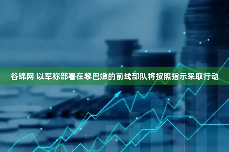 谷锦网 以军称部署在黎巴嫩的前线部队将按照指示采取行动